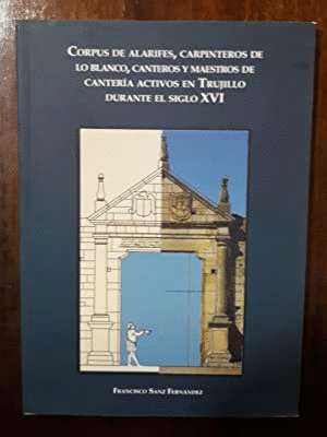 CORPUS DE ALARIFES, CARPINTEROS DE LO BLANCO, CANTEROS Y MAESTROS DE CANTERÍA ACTIVOS EN TRUJILLO DURANTE EL SIGLO XVI